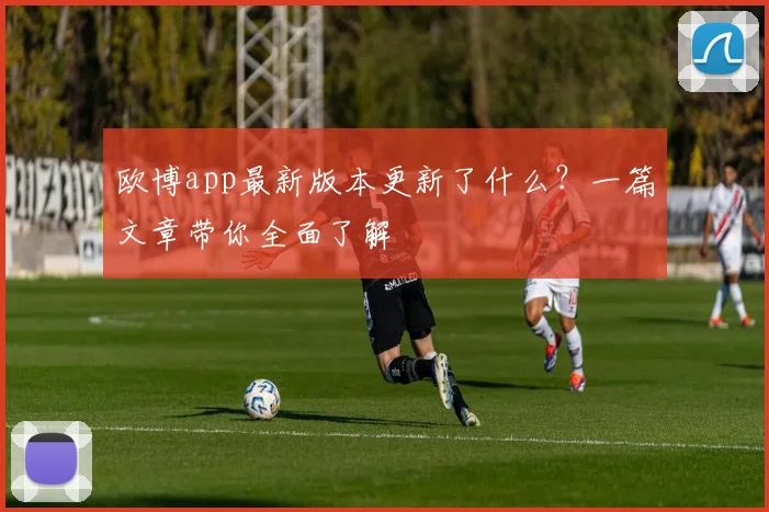欧博app最新版本更新了什么？一篇文章带你全面了解