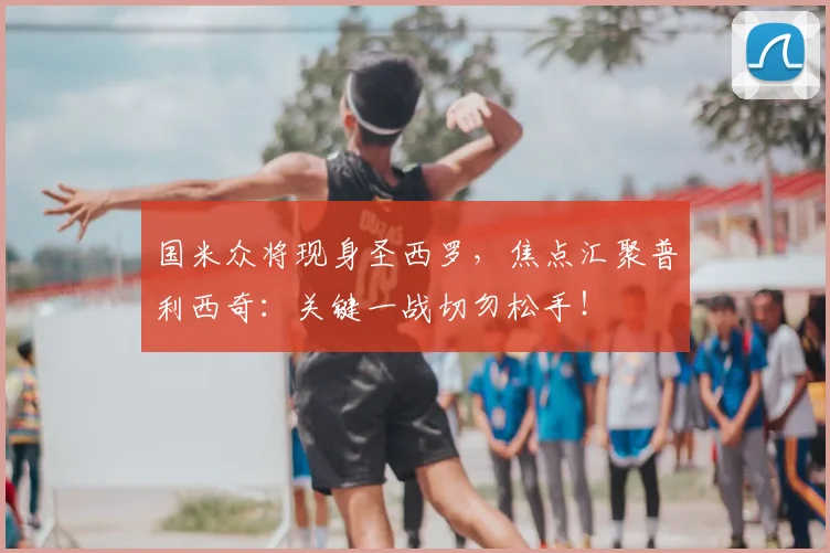 国米众将现身圣西罗，焦点汇聚普利西奇：关键一战切勿松手！