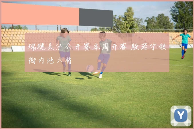 瑞穗美洲公开赛本周开赛 殷若宁领衔内地六将