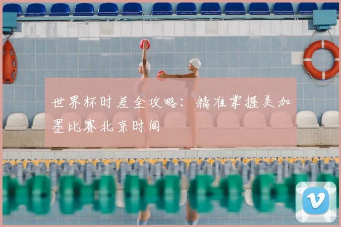 世界杯时差全攻略:精准掌握美加墨比赛北京时间