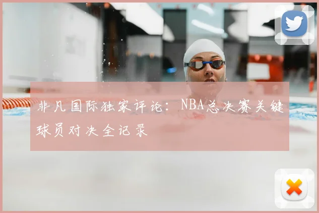 非凡国际独家评论:NBA总决赛关键球员对决全记录