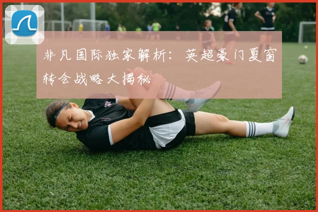 非凡国际独家解析:英超豪门夏窗转会战略大揭秘