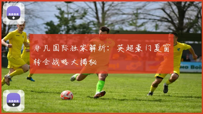 非凡国际独家解析：英超豪门夏窗转会战略大揭秘